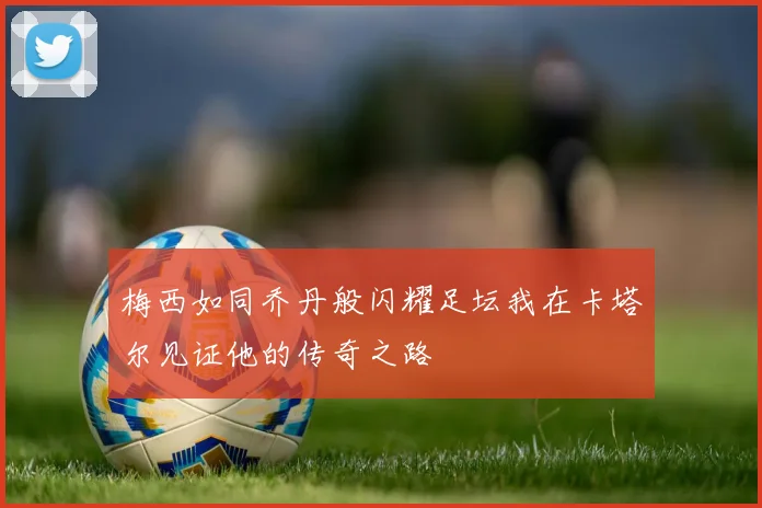 梅西如同乔丹般闪耀足坛我在卡塔尔见证他的传奇之路