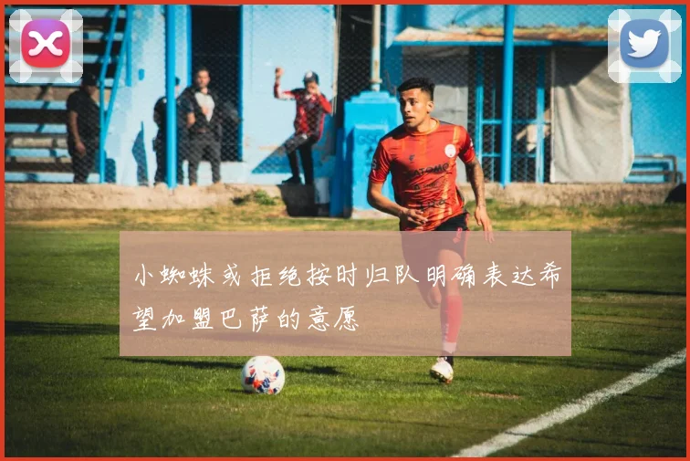 小蜘蛛或拒绝按时归队明确表达希望加盟巴萨的意愿