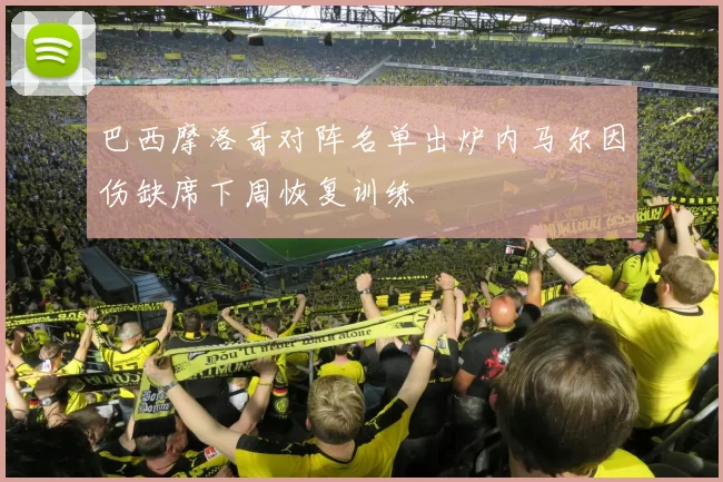 巴西摩洛哥对阵名单出炉内马尔因伤缺席下周恢复训练