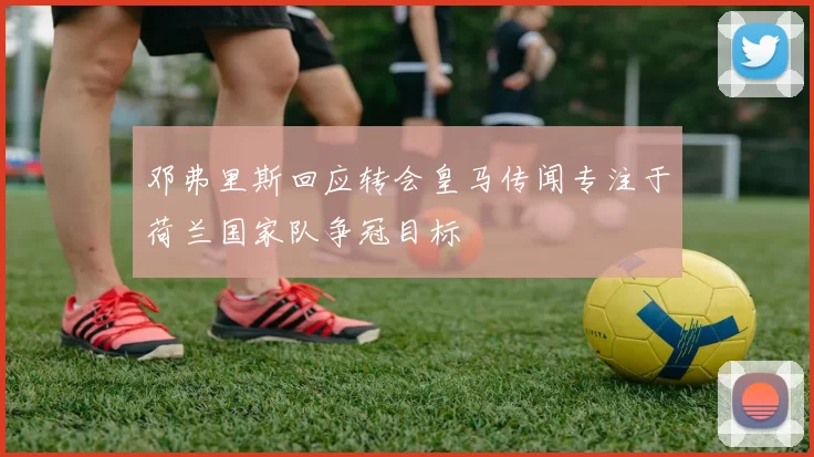 邓弗里斯回应转会皇马传闻专注于荷兰国家队争冠目标