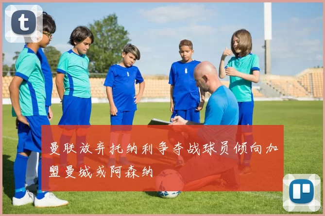 曼联放弃托纳利争夺战球员倾向加盟曼城或阿森纳