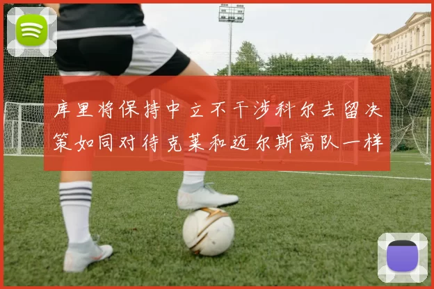 库里将保持中立不干涉科尔去留决策如同对待克莱和迈尔斯离队一样