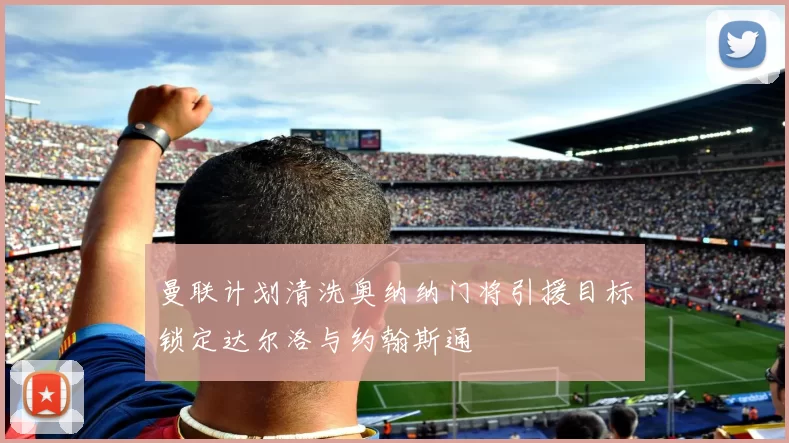 曼联计划清洗奥纳纳门将引援目标锁定达尔洛与约翰斯通