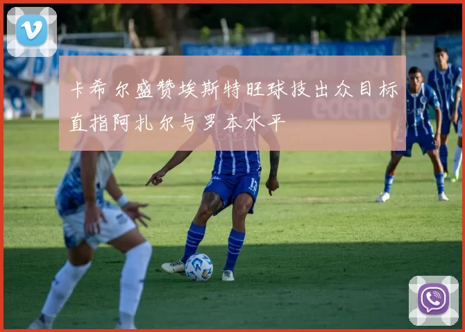 卡希尔盛赞埃斯特旺球技出众目标直指阿扎尔与罗本水平