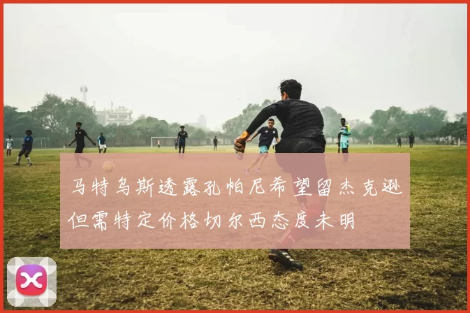 马特乌斯透露孔帕尼希望留杰克逊但需特定价格切尔西态度未明