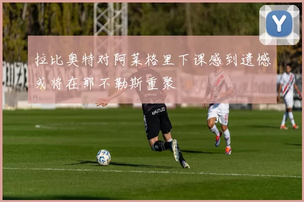 拉比奥特对阿莱格里下课感到遗憾或将在那不勒斯重聚