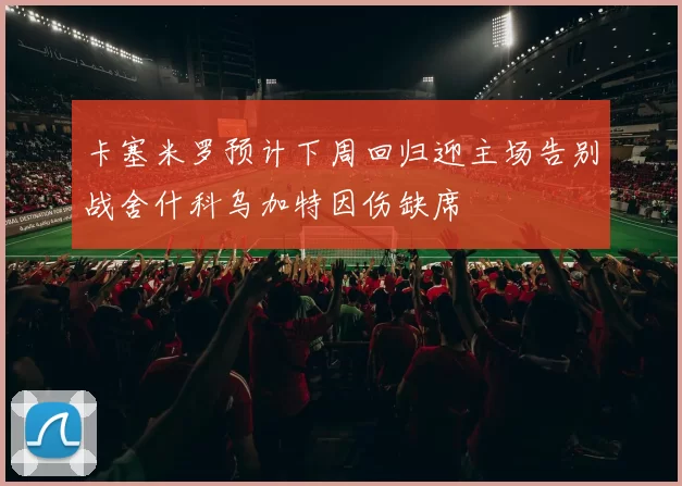 卡塞米罗预计下周回归迎主场告别战舍什科乌加特因伤缺席