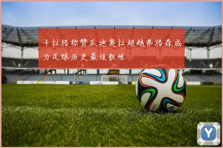 卡拉格称赞瓜迪奥拉超越弗格森成为足球历史最佳教练