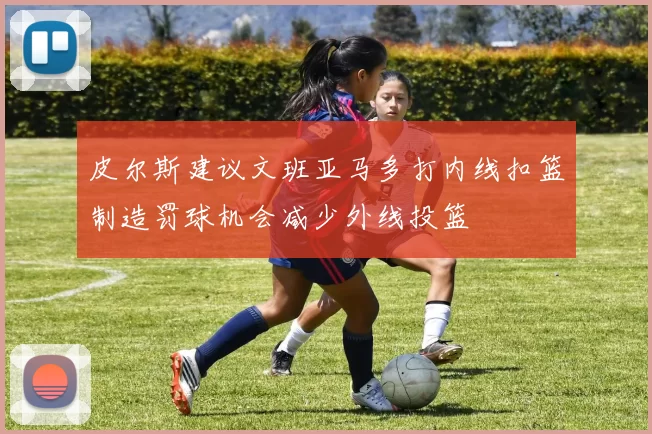 皮尔斯建议文班亚马多打内线扣篮制造罚球机会减少外线投篮