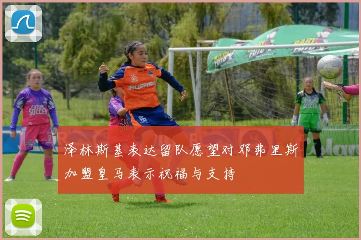 泽林斯基表达留队愿望对邓弗里斯加盟皇马表示祝福与支持