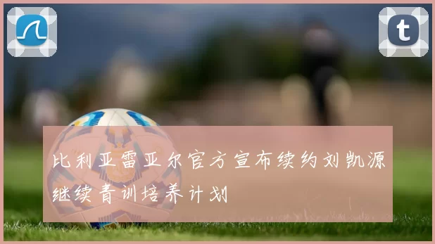 比利亚雷亚尔官方宣布续约刘凯源继续青训培养计划