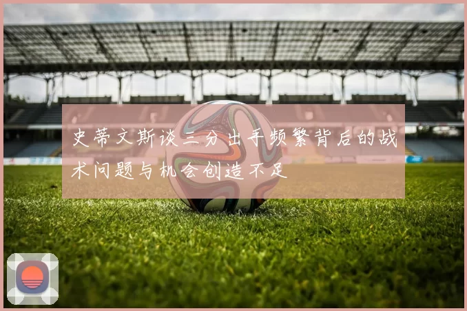 史蒂文斯谈三分出手频繁背后的战术问题与机会创造不足