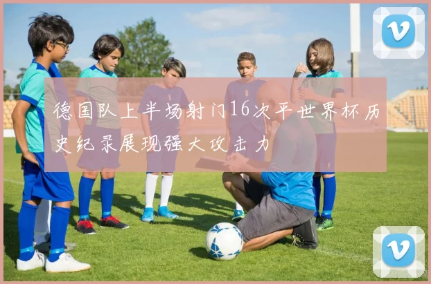 德国队上半场射门16次平世界杯历史纪录展现强大攻击力