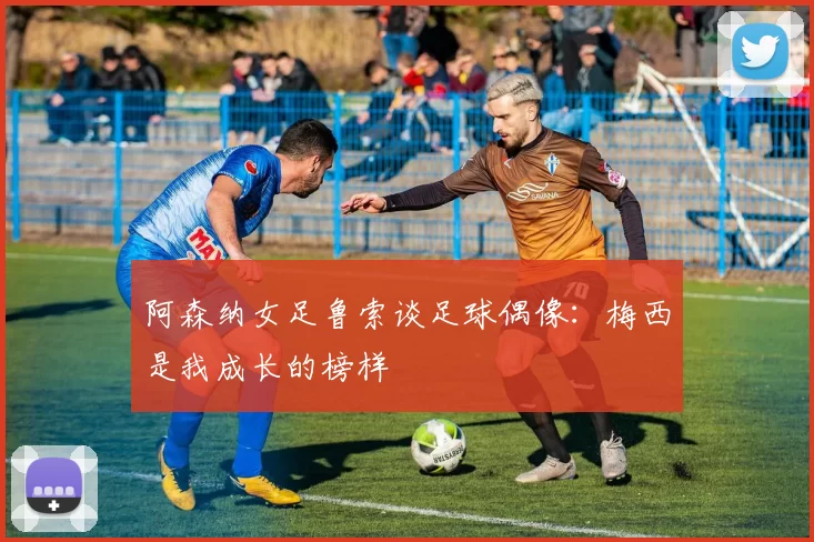 阿森纳女足鲁索谈足球偶像：梅西是我成长的榜样
