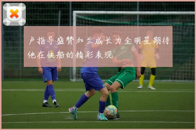 卢指导盛赞加兰成长为全明星期待他在快船的精彩表现