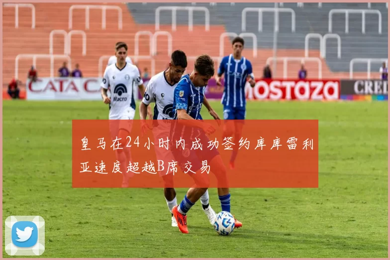 皇马在24小时内成功签约库库雷利亚速度超越B席交易
