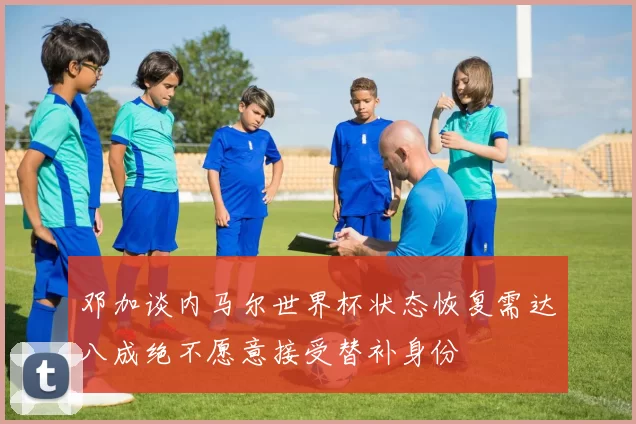 邓加谈内马尔世界杯状态恢复需达八成绝不愿意接受替补身份
