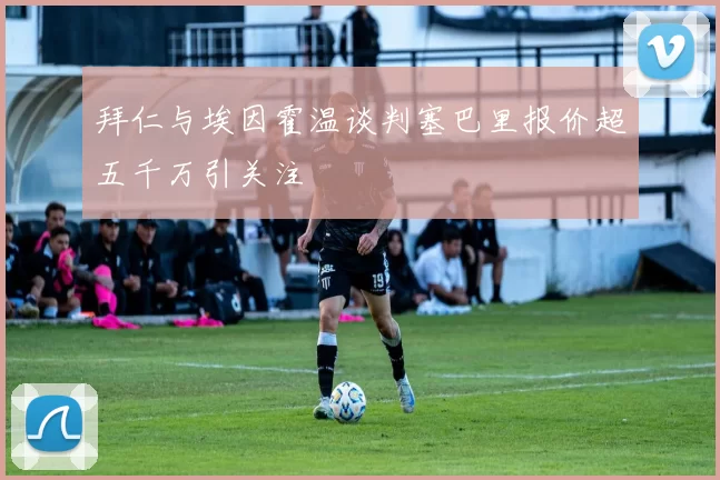 拜仁与埃因霍温谈判塞巴里报价超五千万引关注