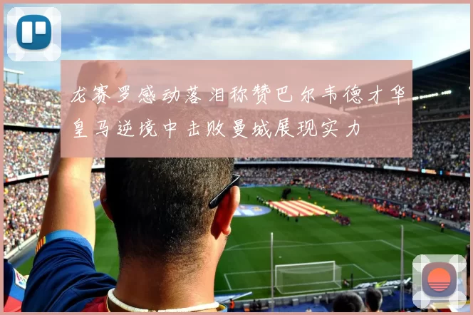 龙赛罗感动落泪称赞巴尔韦德才华皇马逆境中击败曼城展现实力