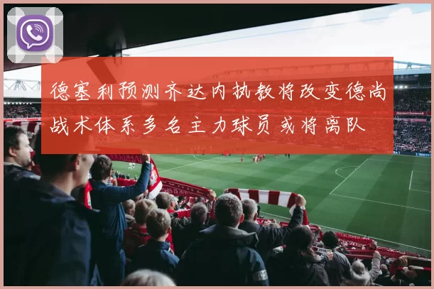 德塞利预测齐达内执教将改变德尚战术体系多名主力球员或将离队