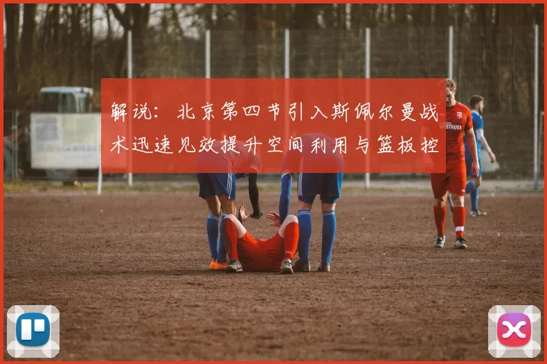 解说：北京第四节引入斯佩尔曼战术迅速见效提升空间利用与篮板控制能力