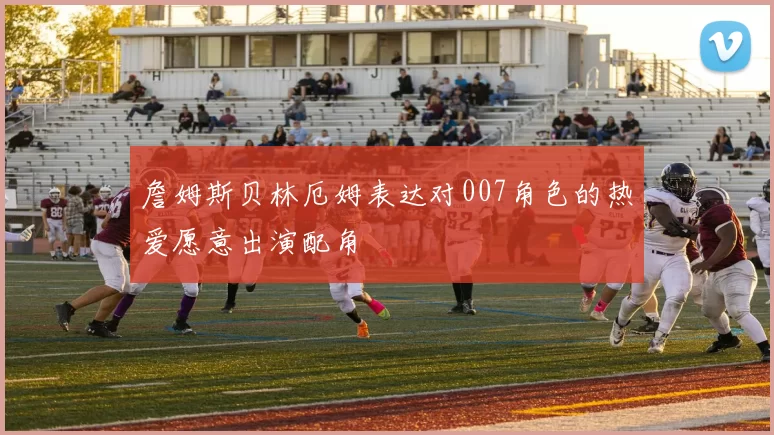 詹姆斯贝林厄姆表达对007角色的热爱愿意出演配角