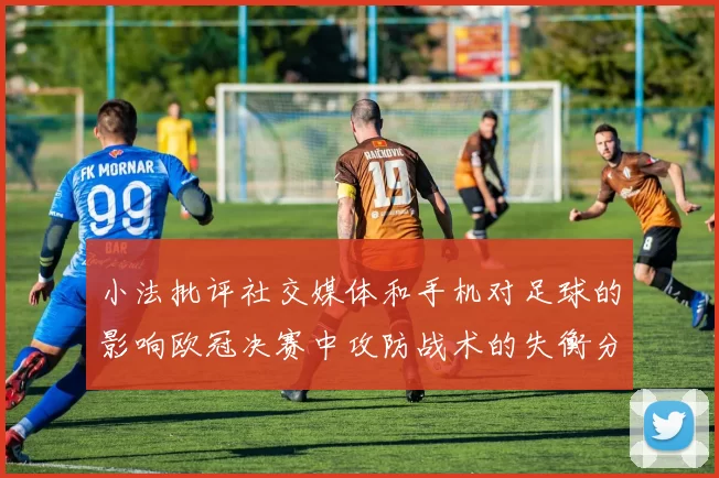 小法批评社交媒体和手机对足球的影响欧冠决赛中攻防战术的失衡分析