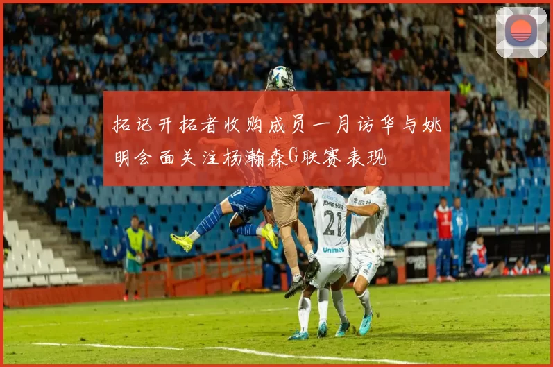 拓记开拓者收购成员一月访华与姚明会面关注杨瀚森G联赛表现