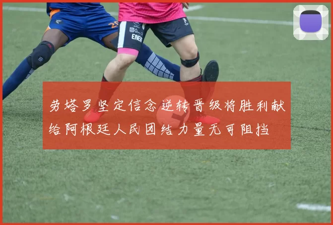 劳塔罗坚定信念逆转晋级将胜利献给阿根廷人民团结力量无可阻挡