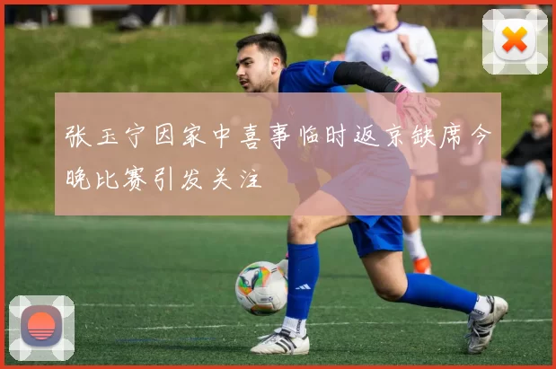 张玉宁因家中喜事临时返京缺席今晚比赛引发关注