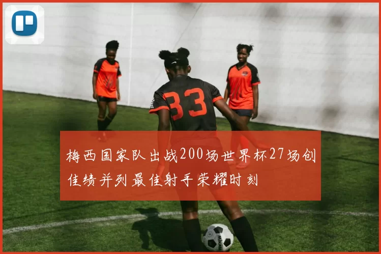 梅西国家队出战200场世界杯27场创佳绩并列最佳射手荣耀时刻