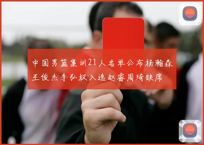 中国男篮集训21人名单公布杨瀚森王俊杰李弘权入选赵睿周琦缺席