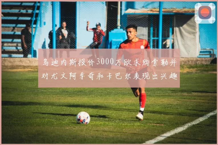 乌迪内斯报价3000万欧求购索勒并对尤文阿季奇和卡巴尔表现出兴趣
