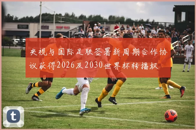 央视与国际足联签署新周期合作协议获得2026及2030世界杯转播权