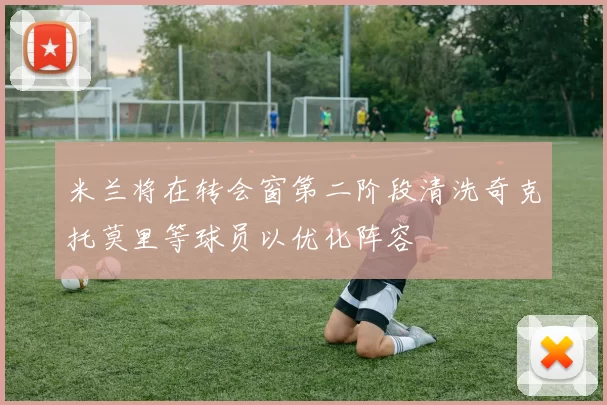 米兰将在转会窗第二阶段清洗奇克托莫里等球员以优化阵容